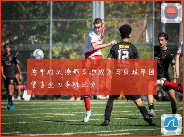 意甲对决热那亚迎战罗马红狼军团誓言全力争胜三分