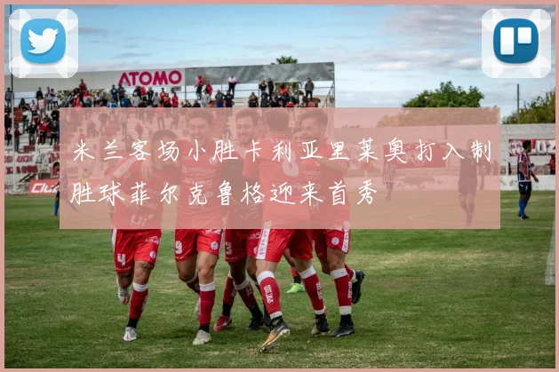 米兰客场小胜卡利亚里莱奥打入制胜球菲尔克鲁格迎来首秀