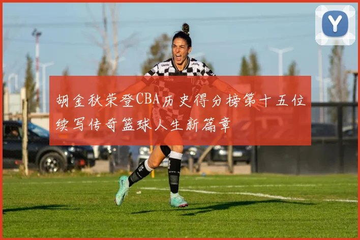 胡金秋荣登CBA历史得分榜第十五位续写传奇篮球人生新篇章