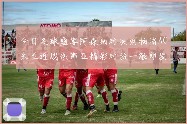 今日足球盛宴阿森纳对决利物浦AC米兰迎战热那亚精彩对抗一触即发