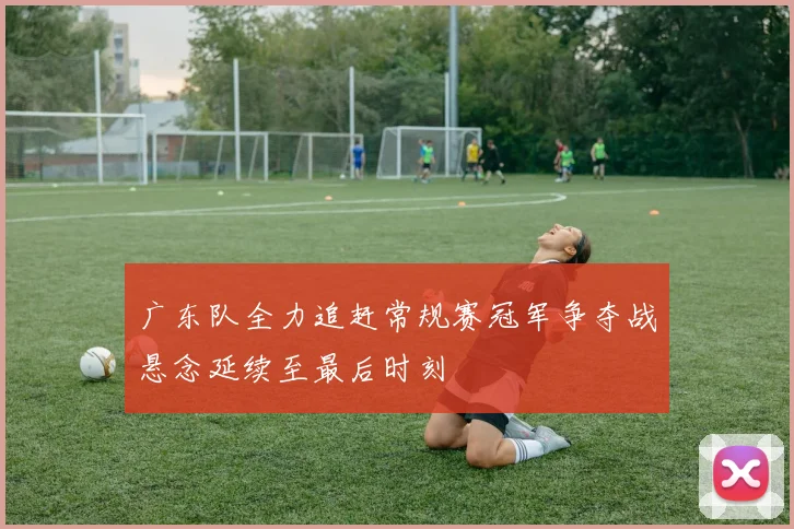 广东队全力追赶常规赛冠军争夺战悬念延续至最后时刻